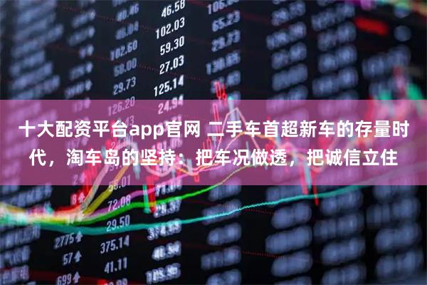 十大配资平台app官网 二手车首超新车的存量时代，淘车岛的坚持：把车况做透，把诚信立住