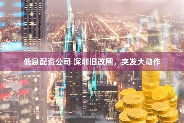 低息配资公司 深圳旧改圈，突发大动作